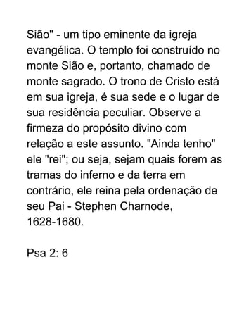 Sião" - um tipo eminente da igreja
evangélica. O templo foi construído no
monte Sião e, portanto, chamado de
monte sagrado. O trono de Cristo está
em sua igreja, é sua sede e o lugar de
sua residência peculiar. Observe a
firmeza do propósito divino com
relação a este assunto. "Ainda tenho"
ele "rei"; ou seja, sejam quais forem as
tramas do inferno e da terra em
contrário, ele reina pela ordenação de
seu Pai - Stephen Charnode,
1628-1680.
Psa 2: 6
 
