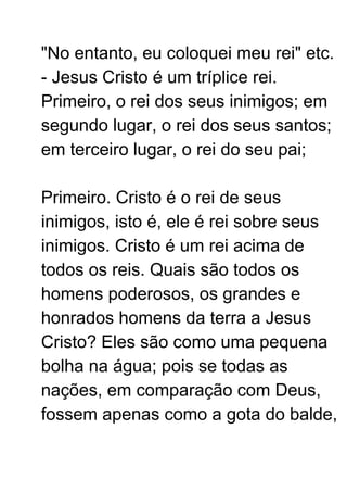 "No entanto, eu coloquei meu rei" etc.
- Jesus Cristo é um tríplice rei.
Primeiro, o rei dos seus inimigos; em
segundo lugar, o rei dos seus santos;
em terceiro lugar, o rei do seu pai;
Primeiro. Cristo é o rei de seus
inimigos, isto é, ele é rei sobre seus
inimigos. Cristo é um rei acima de
todos os reis. Quais são todos os
homens poderosos, os grandes e
honrados homens da terra a Jesus
Cristo? Eles são como uma pequena
bolha na água; pois se todas as
nações, em comparação com Deus,
fossem apenas como a gota do balde,
 