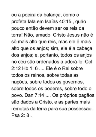 ou a poeira da balança, como o
profeta fala em Isaías 40:15 , quão
pouco então devem ser os reis da
terra! Não, amado, Cristo Jesus não é
só mais alto que reis, mas ele é mais
alto que os anjos; sim, ele é a cabeça
dos anjos; e, portanto, todos os anjos
no céu são ordenados a adorá-lo. Col
2:12 Hb 1: 6 .... Ele é o Rei sobre
todos os reinos, sobre todas as
nações, sobre todos os governos,
sobre todos os poderes, sobre todo o
povo. Dan 7:14 .... Os próprios pagãos
são dados a Cristo, e as partes mais
remotas da terra para sua possessão.
Psa 2: 8 .
 