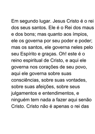 Em segundo lugar. Jesus Cristo é o rei
dos seus santos. Ele é o Rei dos maus
e dos bons; mas quanto aos ímpios,
ele os governa por seu poder e poder;
mas os santos, ele governa neles pelo
seu Espírito e graças. Oh! este é o
reino espiritual de Cristo, e aqui ele
governa nos corações de seu povo,
aqui ele governa sobre suas
consciências, sobre suas vontades,
sobre suas afeições, sobre seus
julgamentos e entendimentos, e
ninguém tem nada a fazer aqui senão
Cristo. Cristo não é apenas o rei das
 
