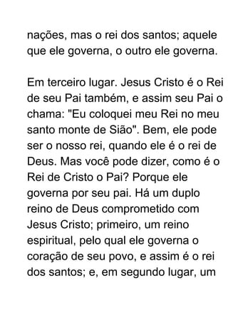 nações, mas o rei dos santos; aquele
que ele governa, o outro ele governa.
Em terceiro lugar. Jesus Cristo é o Rei
de seu Pai também, e assim seu Pai o
chama: "Eu coloquei meu Rei no meu
santo monte de Sião". Bem, ele pode
ser o nosso rei, quando ele é o rei de
Deus. Mas você pode dizer, como é o
Rei de Cristo o Pai? Porque ele
governa por seu pai. Há um duplo
reino de Deus comprometido com
Jesus Cristo; primeiro, um reino
espiritual, pelo qual ele governa o
coração de seu povo, e assim é o rei
dos santos; e, em segundo lugar, um
 