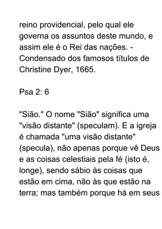 reino providencial, pelo qual ele
governa os assuntos deste mundo, e
assim ele é o Rei das nações. -
Condensado dos famosos títulos de
Christine Dyer, 1665.
Psa 2: 6
"Sião." O nome "Sião" significa uma
"visão distante" (speculam). E a igreja
é chamada "uma visão distante"
(specula), não apenas porque vê Deus
e as coisas celestiais pela fé (isto é,
longe), sendo sábio às coisas que
estão em cima, não às que estão na
terra; mas também porque há em seus
 