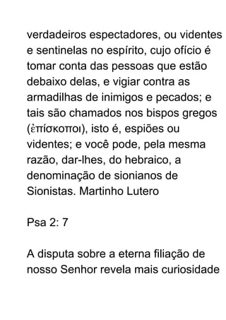 verdadeiros espectadores, ou videntes
e sentinelas no espírito, cujo ofício é
tomar conta das pessoas que estão
debaixo delas, e vigiar contra as
armadilhas de inimigos e pecados; e
tais são chamados nos bispos gregos
(ἐπίσκοποι), isto é, espiões ou
videntes; e você pode, pela mesma
razão, dar-lhes, do hebraico, a
denominação de sionianos de
Sionistas. Martinho Lutero
Psa 2: 7
A disputa sobre a eterna filiação de
nosso Senhor revela mais curiosidade
 