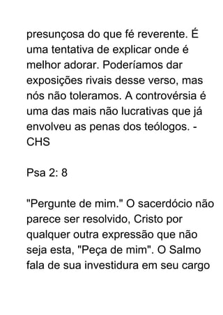 presunçosa do que fé reverente. É
uma tentativa de explicar onde é
melhor adorar. Poderíamos dar
exposições rivais desse verso, mas
nós não toleramos. A controvérsia é
uma das mais não lucrativas que já
envolveu as penas dos teólogos. -
CHS
Psa 2: 8
"Pergunte de mim." O sacerdócio não
parece ser resolvido, Cristo por
qualquer outra expressão que não
seja esta, "Peça de mim". O Salmo
fala de sua investidura em seu cargo
 