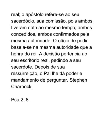 real; o apóstolo refere-se ao seu
sacerdócio, sua comissão, pois ambos
tiveram data ao mesmo tempo; ambos
concedidos, ambos confirmados pela
mesma autoridade. O ofício de pedir
baseia-se na mesma autoridade que a
honra do rei. A decisão pertencia ao
seu escritório real, pedindo a seu
sacerdote. Depois de sua
ressurreição, o Pai lhe dá poder e
mandamento de perguntar. Stephen
Charnock.
Psa 2: 8
 