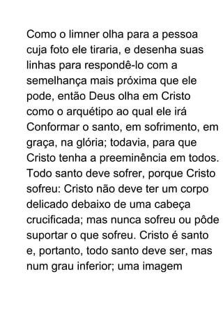 Como o limner olha para a pessoa
cuja foto ele tiraria, e desenha suas
linhas para respondê-lo com a
semelhança mais próxima que ele
pode, então Deus olha em Cristo
como o arquétipo ao qual ele irá
Conformar o santo, em sofrimento, em
graça, na glória; todavia, para que
Cristo tenha a preeminência em todos.
Todo santo deve sofrer, porque Cristo
sofreu: Cristo não deve ter um corpo
delicado debaixo de uma cabeça
crucificada; mas nunca sofreu ou pôde
suportar o que sofreu. Cristo é santo
e, portanto, todo santo deve ser, mas
num grau inferior; uma imagem
 