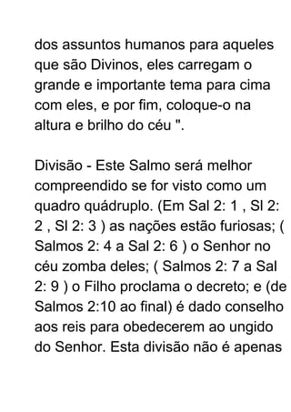 dos assuntos humanos para aqueles
que são Divinos, eles carregam o
grande e importante tema para cima
com eles, e por fim, coloque-o na
altura e brilho do céu ".
Divisão - Este Salmo será melhor
compreendido se for visto como um
quadro quádruplo. (Em Sal 2: 1 , Sl 2:
2 , Sl 2: 3 ) as nações estão furiosas; (
Salmos 2: 4 a Sal 2: 6 ) o Senhor no
céu zomba deles; ( Salmos 2: 7 a Sal
2: 9 ) o Filho proclama o decreto; e (de
Salmos 2:10 ao final) é dado conselho
aos reis para obedecerem ao ungido
do Senhor. Esta divisão não é apenas
 
