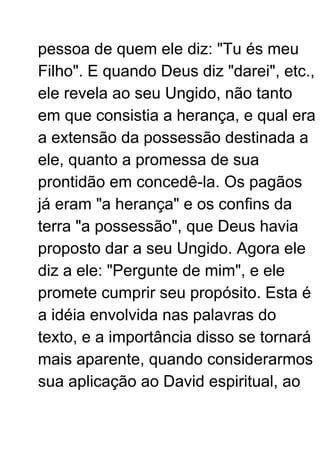 pessoa de quem ele diz: "Tu és meu
Filho". E quando Deus diz "darei", etc.,
ele revela ao seu Ungido, não tanto
em que consistia a herança, e qual era
a extensão da possessão destinada a
ele, quanto a promessa de sua
prontidão em concedê-la. Os pagãos
já eram "a herança" e os confins da
terra "a possessão", que Deus havia
proposto dar a seu Ungido. Agora ele
diz a ele: "Pergunte de mim", e ele
promete cumprir seu propósito. Esta é
a idéia envolvida nas palavras do
texto, e a importância disso se tornará
mais aparente, quando considerarmos
sua aplicação ao David espiritual, ao
 