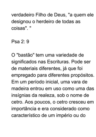 verdadeiro Filho de Deus, "a quem ele
designou o herdeiro de todas as
coisas". "
Psa 2: 9
O "bastão" tem uma variedade de
significados nas Escrituras. Pode ser
de materiais diferentes, já que foi
empregado para diferentes propósitos.
Em um período inicial, uma vara de
madeira entrou em uso como uma das
insígnias da realeza, sob o nome de
cetro. Aos poucos, o cetro cresceu em
importância e era considerado como
característico de um império ou do
 