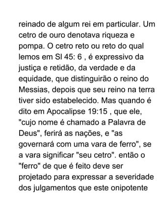reinado de algum rei em particular. Um
cetro de ouro denotava riqueza e
pompa. O cetro reto ou reto do qual
lemos em Sl 45: 6 , é expressivo da
justiça e retidão, da verdade e da
equidade, que distinguirão o reino do
Messias, depois que seu reino na terra
tiver sido estabelecido. Mas quando é
dito em Apocalipse 19:15 , que ele,
"cujo nome é chamado a Palavra de
Deus", ferirá as nações, e "as
governará com uma vara de ferro", se
a vara significar "seu cetro". então o
"ferro" de que é feito deve ser
projetado para expressar a severidade
dos julgamentos que este onipotente
 