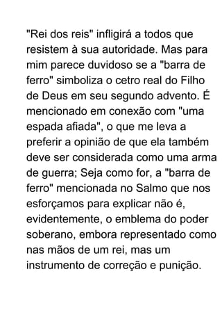"Rei dos reis" infligirá a todos que
resistem à sua autoridade. Mas para
mim parece duvidoso se a "barra de
ferro" simboliza o cetro real do Filho
de Deus em seu segundo advento. É
mencionado em conexão com "uma
espada afiada", o que me leva a
preferir a opinião de que ela também
deve ser considerada como uma arma
de guerra; Seja como for, a "barra de
ferro" mencionada no Salmo que nos
esforçamos para explicar não é,
evidentemente, o emblema do poder
soberano, embora representado como
nas mãos de um rei, mas um
instrumento de correção e punição.
 