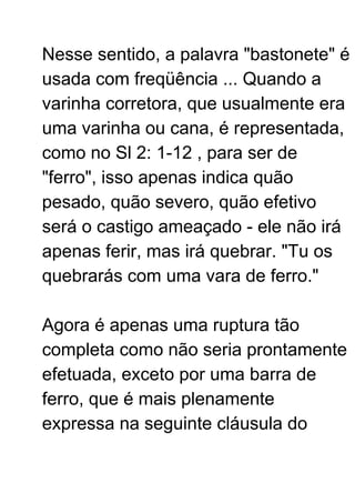 Nesse sentido, a palavra "bastonete" é
usada com freqüência ... Quando a
varinha corretora, que usualmente era
uma varinha ou cana, é representada,
como no Sl 2: 1-12 , para ser de
"ferro", isso apenas indica quão
pesado, quão severo, quão efetivo
será o castigo ameaçado - ele não irá
apenas ferir, mas irá quebrar. "Tu os
quebrarás com uma vara de ferro."
Agora é apenas uma ruptura tão
completa como não seria prontamente
efetuada, exceto por uma barra de
ferro, que é mais plenamente
expressa na seguinte cláusula do
 