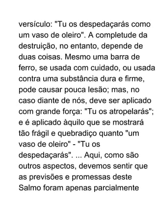 versículo: "Tu os despedaçarás como
um vaso de oleiro". A completude da
destruição, no entanto, depende de
duas coisas. Mesmo uma barra de
ferro, se usada com cuidado, ou usada
contra uma substância dura e firme,
pode causar pouca lesão; mas, no
caso diante de nós, deve ser aplicado
com grande força: "Tu os atropelarás";
e é aplicado àquilo que se mostrará
tão frágil e quebradiço quanto "um
vaso de oleiro" - "Tu os
despedaçarás". ... Aqui, como são
outros aspectos, devemos sentir que
as previsões e promessas deste
Salmo foram apenas parcialmente
 