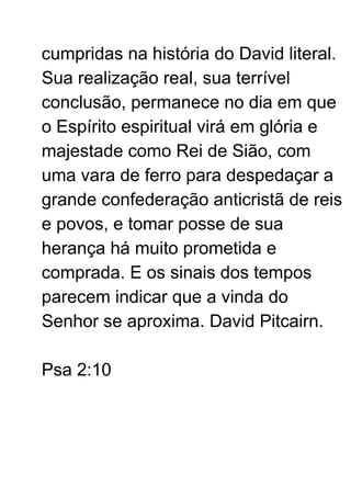 cumpridas na história do David literal.
Sua realização real, sua terrível
conclusão, permanece no dia em que
o Espírito espiritual virá em glória e
majestade como Rei de Sião, com
uma vara de ferro para despedaçar a
grande confederação anticristã de reis
e povos, e tomar posse de sua
herança há muito prometida e
comprada. E os sinais dos tempos
parecem indicar que a vinda do
Senhor se aproxima. David Pitcairn.
Psa 2:10
 