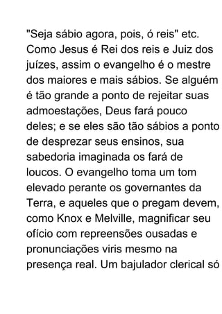 "Seja sábio agora, pois, ó reis" etc.
Como Jesus é Rei dos reis e Juiz dos
juízes, assim o evangelho é o mestre
dos maiores e mais sábios. Se alguém
é tão grande a ponto de rejeitar suas
admoestações, Deus fará pouco
deles; e se eles são tão sábios a ponto
de desprezar seus ensinos, sua
sabedoria imaginada os fará de
loucos. O evangelho toma um tom
elevado perante os governantes da
Terra, e aqueles que o pregam devem,
como Knox e Melville, magnificar seu
ofício com repreensões ousadas e
pronunciações viris mesmo na
presença real. Um bajulador clerical só
 