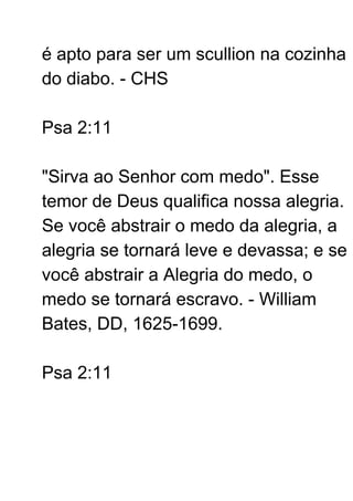 é apto para ser um scullion na cozinha
do diabo. - CHS
Psa 2:11
"Sirva ao Senhor com medo". Esse
temor de Deus qualifica nossa alegria.
Se você abstrair o medo da alegria, a
alegria se tornará leve e devassa; e se
você abstrair a Alegria do medo, o
medo se tornará escravo. - William
Bates, DD, 1625-1699.
Psa 2:11
 
