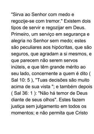 "Sirva ao Senhor com medo e
regozije-se com tremor." Existem dois
tipos de servir e regozijar em Deus.
Primeiro, um serviço em segurança e
alegria no Senhor sem medo; estes
são peculiares aos hipócritas, que são
seguros, que agradam a si mesmos, e
que parecem não serem servos
inúteis, e que têm grande mérito ao
seu lado, concernente a quem é dito (
Sal 10: 5 ), "Tuas decisões são muito
acima de sua vista "; e também depois
( Sal 36: 1 ): "Não há temor de Deus
diante de seus olhos". Estes fazem
justiça sem julgamento em todos os
momentos; e não permita que Cristo
 