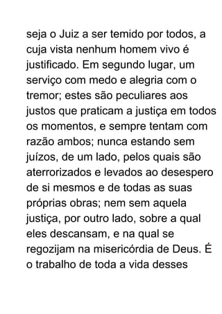 seja o Juiz a ser temido por todos, a
cuja vista nenhum homem vivo é
justificado. Em segundo lugar, um
serviço com medo e alegria com o
tremor; estes são peculiares aos
justos que praticam a justiça em todos
os momentos, e sempre tentam com
razão ambos; nunca estando sem
juízos, de um lado, pelos quais são
aterrorizados e levados ao desespero
de si mesmos e de todas as suas
próprias obras; nem sem aquela
justiça, por outro lado, sobre a qual
eles descansam, e na qual se
regozijam na misericórdia de Deus. É
o trabalho de toda a vida desses
 