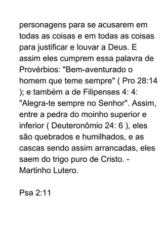 personagens para se acusarem em
todas as coisas e em todas as coisas
para justificar e louvar a Deus. E
assim eles cumprem essa palavra de
Provérbios: "Bem-aventurado o
homem que teme sempre" ( Pro 28:14
); e também a de Filipenses 4: 4:
"Alegra-te sempre no Senhor". Assim,
entre a pedra do moinho superior e
inferior ( Deuteronômio 24: 6 ), eles
são quebrados e humilhados, e as
cascas sendo assim arrancadas, eles
saem do trigo puro de Cristo. -
Martinho Lutero.
Psa 2:11
 