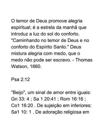 O temor de Deus promove alegria
espiritual; é a estrela da manhã que
introduz a luz do sol do conforto.
"Caminhando no temor de Deus e no
conforto do Espírito Santo." Deus
mistura alegria com medo, que o
medo não pode ser escravo. - Thomas
Watson, 1660.
Psa 2:12
"Beijo", um sinal de amor entre iguais:
Gn 33: 4 ; Sa 1 20:41 ; Rom 16:16 ;
Co1 16:20 . De sujeição em inferiores:
Sa1 10: 1 . De adoração religiosa em
 