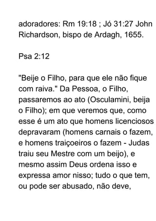 adoradores: Rm 19:18 ; Jó 31:27 John
Richardson, bispo de Ardagh, 1655.
Psa 2:12
"Beije o Filho, para que ele não fique
com raiva." Da Pessoa, o Filho,
passaremos ao ato (Osculamini, beija
o Filho); em que veremos que, como
esse é um ato que homens licenciosos
depravaram (homens carnais o fazem,
e homens traiçoeiros o fazem - Judas
traiu seu Mestre com um beijo), e
mesmo assim Deus ordena isso e
expressa amor nisso; tudo o que tem,
ou pode ser abusado, não deve,
 