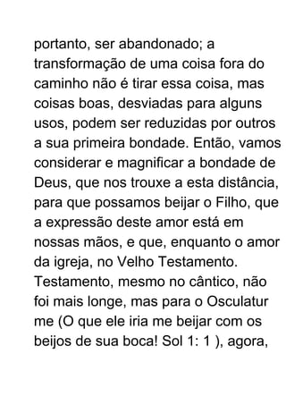 portanto, ser abandonado; a
transformação de uma coisa fora do
caminho não é tirar essa coisa, mas
coisas boas, desviadas para alguns
usos, podem ser reduzidas por outros
a sua primeira bondade. Então, vamos
considerar e magnificar a bondade de
Deus, que nos trouxe a esta distância,
para que possamos beijar o Filho, que
a expressão deste amor está em
nossas mãos, e que, enquanto o amor
da igreja, no Velho Testamento.
Testamento, mesmo no cântico, não
foi mais longe, mas para o Osculatur
me (O que ele iria me beijar com os
beijos de sua boca! Sol 1: 1 ), agora,
 