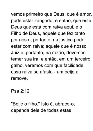 vemos primeiro que Deus, que é amor,
pode estar zangado; e então, que este
Deus que está com raiva aqui, é o
Filho de Deus, aquele que fez tanto
por nós e, portanto, na justiça pode
estar com raiva; aquele que é nosso
Juiz e, portanto, na razão, devemos
temer sua ira; e então, em um terceiro
galho, veremos com que facilidade
essa raiva se afasta - um beijo a
remove.
Psa 2:12
"Beije o filho." Isto é, abrace-o,
dependa dele de todas estas
 