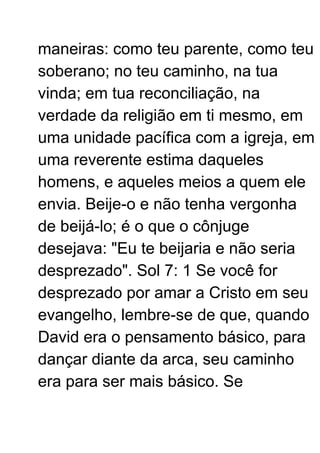 maneiras: como teu parente, como teu
soberano; no teu caminho, na tua
vinda; em tua reconciliação, na
verdade da religião em ti mesmo, em
uma unidade pacífica com a igreja, em
uma reverente estima daqueles
homens, e aqueles meios a quem ele
envia. Beije-o e não tenha vergonha
de beijá-lo; é o que o cônjuge
desejava: "Eu te beijaria e não seria
desprezado". Sol 7: 1 Se você for
desprezado por amar a Cristo em seu
evangelho, lembre-se de que, quando
David era o pensamento básico, para
dançar diante da arca, seu caminho
era para ser mais básico. Se
 