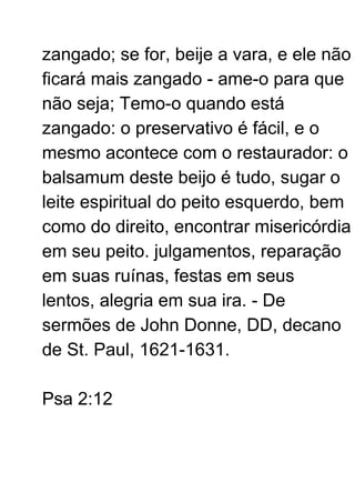 zangado; se for, beije a vara, e ele não
ficará mais zangado - ame-o para que
não seja; Temo-o quando está
zangado: o preservativo é fácil, e o
mesmo acontece com o restaurador: o
balsamum deste beijo é tudo, sugar o
leite espiritual do peito esquerdo, bem
como do direito, encontrar misericórdia
em seu peito. julgamentos, reparação
em suas ruínas, festas em seus
lentos, alegria em sua ira. - De
sermões de John Donne, DD, decano
de St. Paul, 1621-1631.
Psa 2:12
 