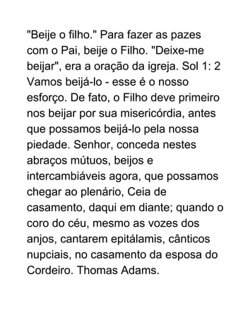 "Beije o filho." Para fazer as pazes
com o Pai, beije o Filho. "Deixe-me
beijar", era a oração da igreja. Sol 1: 2
Vamos beijá-lo - esse é o nosso
esforço. De fato, o Filho deve primeiro
nos beijar por sua misericórdia, antes
que possamos beijá-lo pela nossa
piedade. Senhor, conceda nestes
abraços mútuos, beijos e
intercambiáveis ​​agora, que possamos
chegar ao plenário, Ceia de
casamento, daqui em diante; quando o
coro do céu, mesmo as vozes dos
anjos, cantarem epitálamis, cânticos
nupciais, no casamento da esposa do
Cordeiro. Thomas Adams.
 