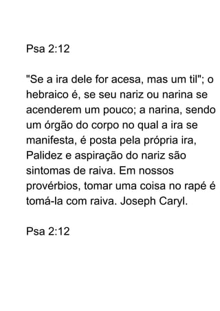 Psa 2:12
"Se a ira dele for acesa, mas um til"; o
hebraico é, se seu nariz ou narina se
acenderem um pouco; a narina, sendo
um órgão do corpo no qual a ira se
manifesta, é posta pela própria ira,
Palidez e aspiração do nariz são
sintomas de raiva. Em nossos
provérbios, tomar uma coisa no rapé é
tomá-la com raiva. Joseph Caryl.
Psa 2:12
 