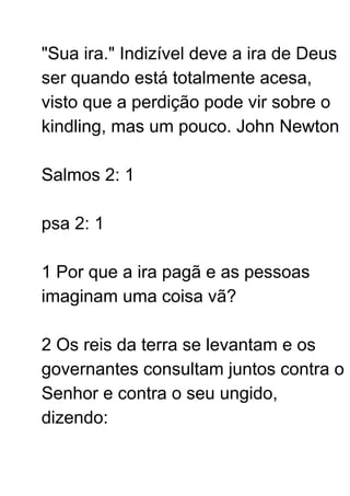 "Sua ira." Indizível deve a ira de Deus
ser quando está totalmente acesa,
visto que a perdição pode vir sobre o
kindling, mas um pouco. John Newton
Salmos 2: 1
psa 2: 1
1 Por que a ira pagã e as pessoas
imaginam uma coisa vã?
2 Os reis da terra se levantam e os
governantes consultam juntos contra o
Senhor e contra o seu ungido,
dizendo:
 