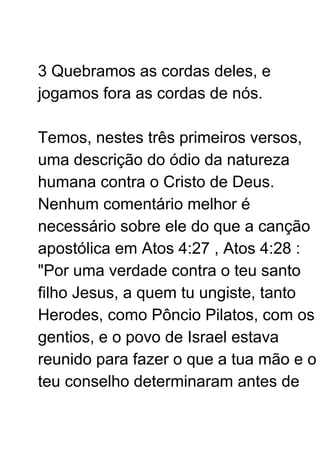 3 Quebramos as cordas deles, e
jogamos fora as cordas de nós.
Temos, nestes três primeiros versos,
uma descrição do ódio da natureza
humana contra o Cristo de Deus.
Nenhum comentário melhor é
necessário sobre ele do que a canção
apostólica em Atos 4:27 , Atos 4:28 :
"Por uma verdade contra o teu santo
filho Jesus, a quem tu ungiste, tanto
Herodes, como Pôncio Pilatos, com os
gentios, e o povo de Israel estava
reunido para fazer o que a tua mão e o
teu conselho determinaram antes de
 