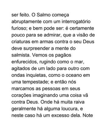 ser feito. O Salmo começa
abruptamente com um interrogatório
furioso; e bem pode ser: é certamente
pouco para se admirar, que a visão de
criaturas em armas contra o seu Deus
deve surpreender a mente do
salmista. Vemos os pagãos
enfurecidos, rugindo como o mar,
agitados de um lado para outro com
ondas inquietas, como o oceano em
uma tempestade; e então nós
marcamos as pessoas em seus
corações imaginando uma coisa vã
contra Deus. Onde há muita raiva
geralmente há alguma loucura, e
neste caso há um excesso dela. Note
 