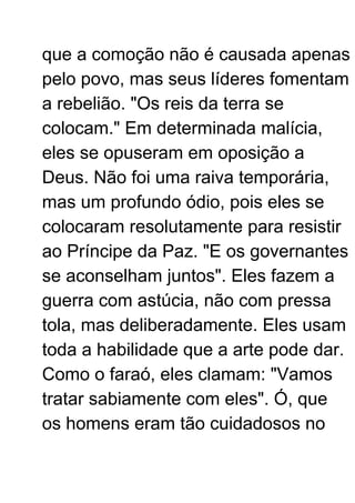 que a comoção não é causada apenas
pelo povo, mas seus líderes fomentam
a rebelião. "Os reis da terra se
colocam." Em determinada malícia,
eles se opuseram em oposição a
Deus. Não foi uma raiva temporária,
mas um profundo ódio, pois eles se
colocaram resolutamente para resistir
ao Príncipe da Paz. "E os governantes
se aconselham juntos". Eles fazem a
guerra com astúcia, não com pressa
tola, mas deliberadamente. Eles usam
toda a habilidade que a arte pode dar.
Como o faraó, eles clamam: "Vamos
tratar sabiamente com eles". Ó, que
os homens eram tão cuidadosos no
 