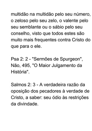 multidão na multidão pelo seu número,
o zeloso pelo seu zelo, o valente pelo
seu semblante ou o sábio pelo seu
conselho, visto que todos estes são
muito mais frequentes contra Cristo do
que para o ele.
Psa 2: 2 - "Sermões de Spurgeon",
Não, 495, "O Maior Julgamento da
História".
Salmos 2: 3 - A verdadeira razão da
oposição dos pecadores à verdade de
Cristo, a saber: seu ódio às restrições
da divindade.
 