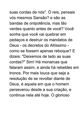 suas cordas de nós". Ó reis, pensais
vós mesmos Sansão? e são as
bandas de onipotência, mas tão
verdes quanto antes de você? Você
sonha que você vai quebrar em
pedaços e destruir os mandatos de
Deus - os decretos do Altíssimo -
como se fossem apenas reboque? E
dizeis: "Deixemos de lado as suas
cordas?" Sim! Há monarcas que
falaram assim, e ainda há rebeldes em
tronos. Por mais louca que seja a
resolução de se revoltar diante de
Deus, é aquela em que o homem
perseverou desde a sua criação, e
continua nela até hoje. O glorioso
 