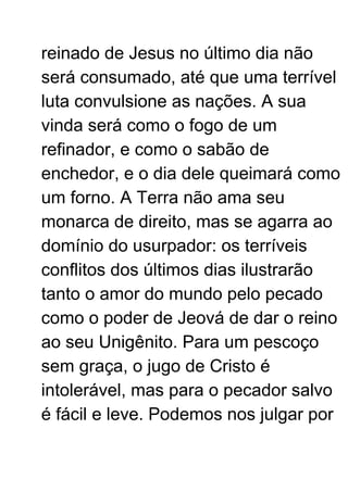 reinado de Jesus no último dia não
será consumado, até que uma terrível
luta convulsione as nações. A sua
vinda será como o fogo de um
refinador, e como o sabão de
enchedor, e o dia dele queimará como
um forno. A Terra não ama seu
monarca de direito, mas se agarra ao
domínio do usurpador: os terríveis
conflitos dos últimos dias ilustrarão
tanto o amor do mundo pelo pecado
como o poder de Jeová de dar o reino
ao seu Unigênito. Para um pescoço
sem graça, o jugo de Cristo é
intolerável, mas para o pecador salvo
é fácil e leve. Podemos nos julgar por
 