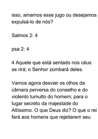 isso, amamos esse jugo ou desejamos
expulsá-lo de nós?
Salmos 2: 4
psa 2: 4
4 Aquele que está sentado nos céus
se rirá; o Senhor zombará deles.
Vamos agora desviar os olhos da
câmara perversa do conselho e do
violento tumulto do homem; para o
lugar secreto da majestade do
Altíssimo. O que Deus diz? O que o rei
fará aos homens que rejeitarem seu
 