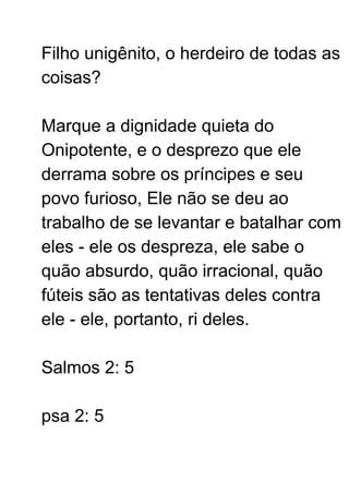 Filho unigênito, o herdeiro de todas as
coisas?
Marque a dignidade quieta do
Onipotente, e o desprezo que ele
derrama sobre os príncipes e seu
povo furioso, Ele não se deu ao
trabalho de se levantar e batalhar com
eles - ele os despreza, ele sabe o
quão absurdo, quão irracional, quão
fúteis são as tentativas deles contra
ele - ele, portanto, ri deles.
Salmos 2: 5
psa 2: 5
 