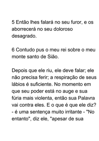 5 Então lhes falará no seu furor, e os
aborrecerá no seu doloroso
desagrado.
6 Contudo pus o meu rei sobre o meu
monte santo de Sião.
Depois que ele riu, ele deve falar; ele
não precisa ferir; a respiração de seus
lábios é suficiente. No momento em
que seu poder está no auge e sua
fúria mais violenta, então sua Palavra
vai contra eles. E o que é que ele diz?
- é uma sentença muito irritante - "No
entanto", diz ele, "apesar de sua
 