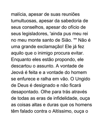 malícia, apesar de suas reuniões
tumultuosas, apesar da sabedoria de
seus conselhos, apesar do ofício de
seus legisladores, 'ainda pus meu rei
no meu monte santo de Sião. "" Não é
uma grande exclamação! Ele já fez
aquilo que o inimigo procura evitar.
Enquanto eles estão propondo, ele
descartou o assunto. A vontade de
Jeová é feita e a vontade do homem
se enfurece e ralha em vão. O Ungido
de Deus é designado e não ficará
desapontado. Olhe para trás através
de todas as eras de infidelidade, ouça
as coisas altas e duras que os homens
têm falado contra o Altíssimo, ouça o
 