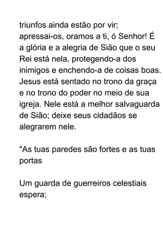 triunfos ainda estão por vir;
apressai-os, oramos a ti, ó Senhor! É
a glória e a alegria de Sião que o seu
Rei está nela, protegendo-a dos
inimigos e enchendo-a de coisas boas.
Jesus está sentado no trono da graça
e no trono do poder no meio de sua
igreja. Nele está a melhor salvaguarda
de Sião; deixe seus cidadãos se
alegrarem nele.
"As tuas paredes são fortes e as tuas
portas
Um guarda de guerreiros celestiais
espera;
 