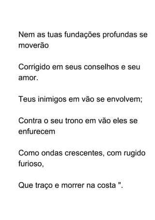 Nem as tuas fundações profundas se
moverão
Corrigido em seus conselhos e seu
amor.
Teus inimigos em vão se envolvem;
Contra o seu trono em vão eles se
enfurecem
Como ondas crescentes, com rugido
furioso,
Que traço e morrer na costa ".
 