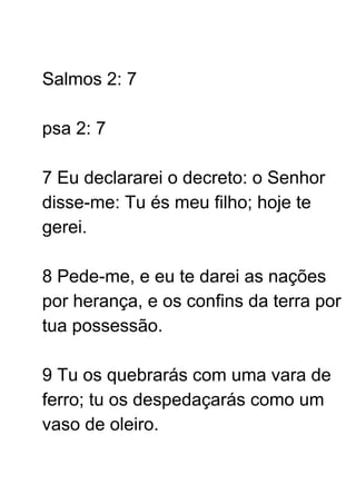 Salmos 2: 7
psa 2: 7
7 Eu declararei o decreto: o Senhor
disse-me: Tu és meu filho; hoje te
gerei.
8 Pede-me, e eu te darei as nações
por herança, e os confins da terra por
tua possessão.
9 Tu os quebrarás com uma vara de
ferro; tu os despedaçarás como um
vaso de oleiro.
 