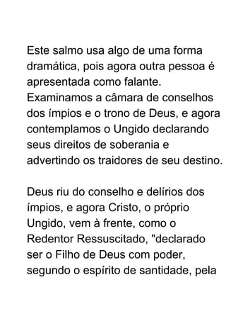 Este salmo usa algo de uma forma
dramática, pois agora outra pessoa é
apresentada como falante.
Examinamos a câmara de conselhos
dos ímpios e o trono de Deus, e agora
contemplamos o Ungido declarando
seus direitos de soberania e
advertindo os traidores de seu destino.
Deus riu do conselho e delírios dos
ímpios, e agora Cristo, o próprio
Ungido, vem à frente, como o
Redentor Ressuscitado, "declarado
ser o Filho de Deus com poder,
segundo o espírito de santidade, pela
 