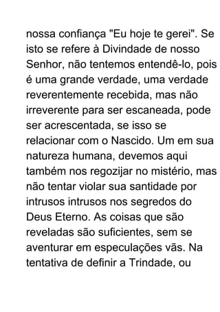 nossa confiança "Eu hoje te gerei". Se
isto se refere à Divindade de nosso
Senhor, não tentemos entendê-lo, pois
é uma grande verdade, uma verdade
reverentemente recebida, mas não
irreverente para ser escaneada, pode
ser acrescentada, se isso se
relacionar com o Nascido. Um em sua
natureza humana, devemos aqui
também nos regozijar no mistério, mas
não tentar violar sua santidade por
intrusos intrusos nos segredos do
Deus Eterno. As coisas que são
reveladas são suficientes, sem se
aventurar em especulações vãs. Na
tentativa de definir a Trindade, ou
 