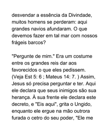 desvendar a essência da Divindade,
muitos homens se perderam: aqui
grandes navios afundaram. O que
devemos fazer em tal mar com nossos
frágeis barcos?
"Pergunte de mim." Era um costume
entre os grandes reis dar aos
favorecidos o que eles pedissem.
(Veja Est 5: 6 ; Mateus 14: 7. ) Assim,
Jesus só precisa perguntar e ter. Aqui
ele declara que seus inimigos são sua
herança. À sua frente ele declara este
decreto, e "Eis aqui", grita o Ungido,
enquanto ele ergue na mão outrora
furada o cetro do seu poder, "Ele me
 