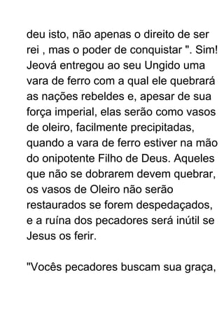 deu isto, não apenas o direito de ser
rei , mas o poder de conquistar ". Sim!
Jeová entregou ao seu Ungido uma
vara de ferro com a qual ele quebrará
as nações rebeldes e, apesar de sua
força imperial, elas serão como vasos
de oleiro, facilmente precipitadas,
quando a vara de ferro estiver na mão
do onipotente Filho de Deus. Aqueles
que não se dobrarem devem quebrar,
os vasos de Oleiro não serão
restaurados se forem despedaçados,
e a ruína dos pecadores será inútil se
Jesus os ferir.
"Vocês pecadores buscam sua graça,
 