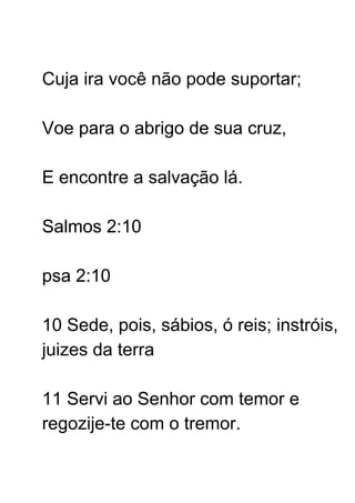 Cuja ira você não pode suportar;
Voe para o abrigo de sua cruz,
E encontre a salvação lá.
Salmos 2:10
psa 2:10
10 Sede, pois, sábios, ó reis; instróis,
juizes da terra
11 Servi ao Senhor com temor e
regozije-te com o tremor.
 
